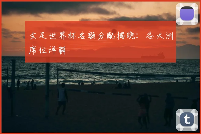 女足世界杯名额分配揭晓：各大洲席位详解