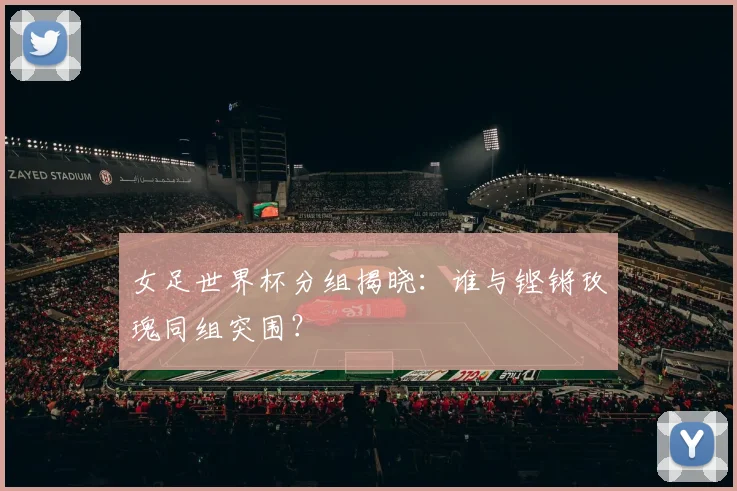 女足世界杯分组揭晓：谁与铿锵玫瑰同组突围？