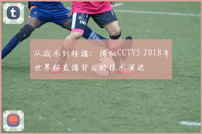 从战术到转播：揭秘CCTV5 2018年世界杯直播背后的技术演进