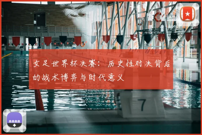 女足世界杯决赛：历史性对决背后的战术博弈与时代意义