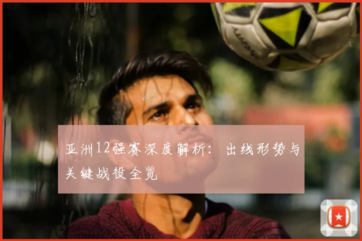 亚洲12强赛深度解析：出线形势与关键战役全览