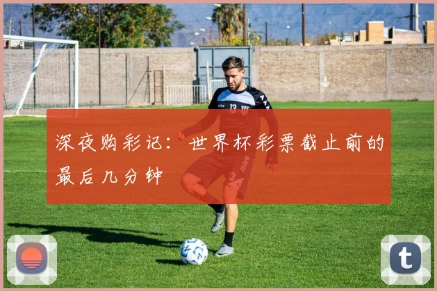 深夜购彩记：世界杯彩票截止前的最后几分钟