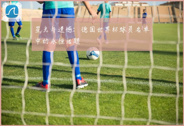 星光与遗憾：德国世界杯球员名单中的永恒话题