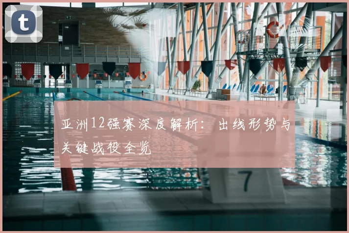 亚洲12强赛深度解析：出线形势与关键战役全览
