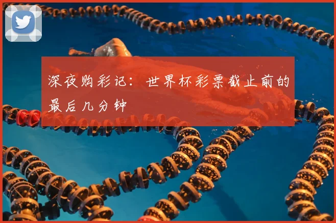 深夜购彩记：世界杯彩票截止前的最后几分钟