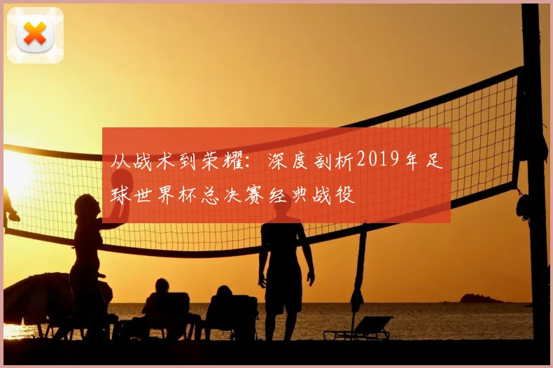 从战术到荣耀:深度剖析2019年足球世界杯总决赛经典战役