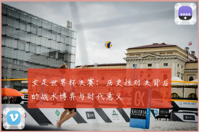 女足世界杯决赛：历史性对决背后的战术博弈与时代意义