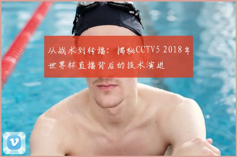 从战术到转播：揭秘CCTV5 2018年世界杯直播背后的技术演进