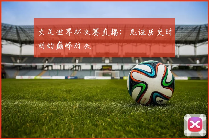 女足世界杯决赛直播：见证历史时刻的巅峰对决