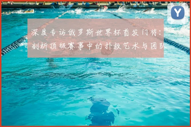 深度专访俄罗斯世界杯首发门将：剖析顶级赛事中的扑救艺术与团队角色
